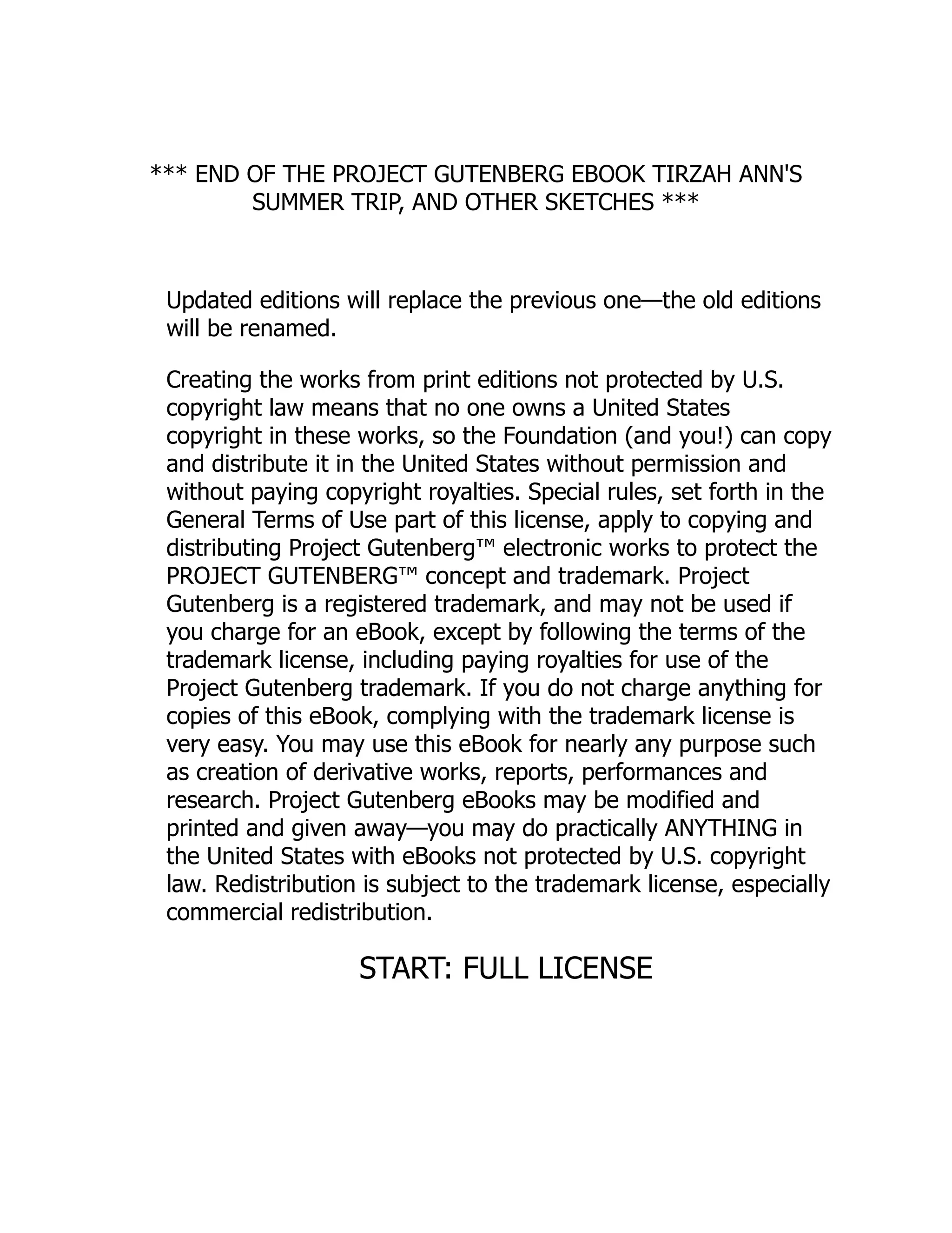 *** END OF THE PROJECT GUTENBERG EBOOK TIRZAH ANN'S
SUMMER TRIP, AND OTHER SKETCHES ***
Updated editions will replace the previous one—the old editions
will be renamed.
Creating the works from print editions not protected by U.S.
copyright law means that no one owns a United States
copyright in these works, so the Foundation (and you!) can copy
and distribute it in the United States without permission and
without paying copyright royalties. Special rules, set forth in the
General Terms of Use part of this license, apply to copying and
distributing Project Gutenberg™ electronic works to protect the
PROJECT GUTENBERG™ concept and trademark. Project
Gutenberg is a registered trademark, and may not be used if
you charge for an eBook, except by following the terms of the
trademark license, including paying royalties for use of the
Project Gutenberg trademark. If you do not charge anything for
copies of this eBook, complying with the trademark license is
very easy. You may use this eBook for nearly any purpose such
as creation of derivative works, reports, performances and
research. Project Gutenberg eBooks may be modified and
printed and given away—you may do practically ANYTHING in
the United States with eBooks not protected by U.S. copyright
law. Redistribution is subject to the trademark license, especially
commercial redistribution.
START: FULL LICENSE
 