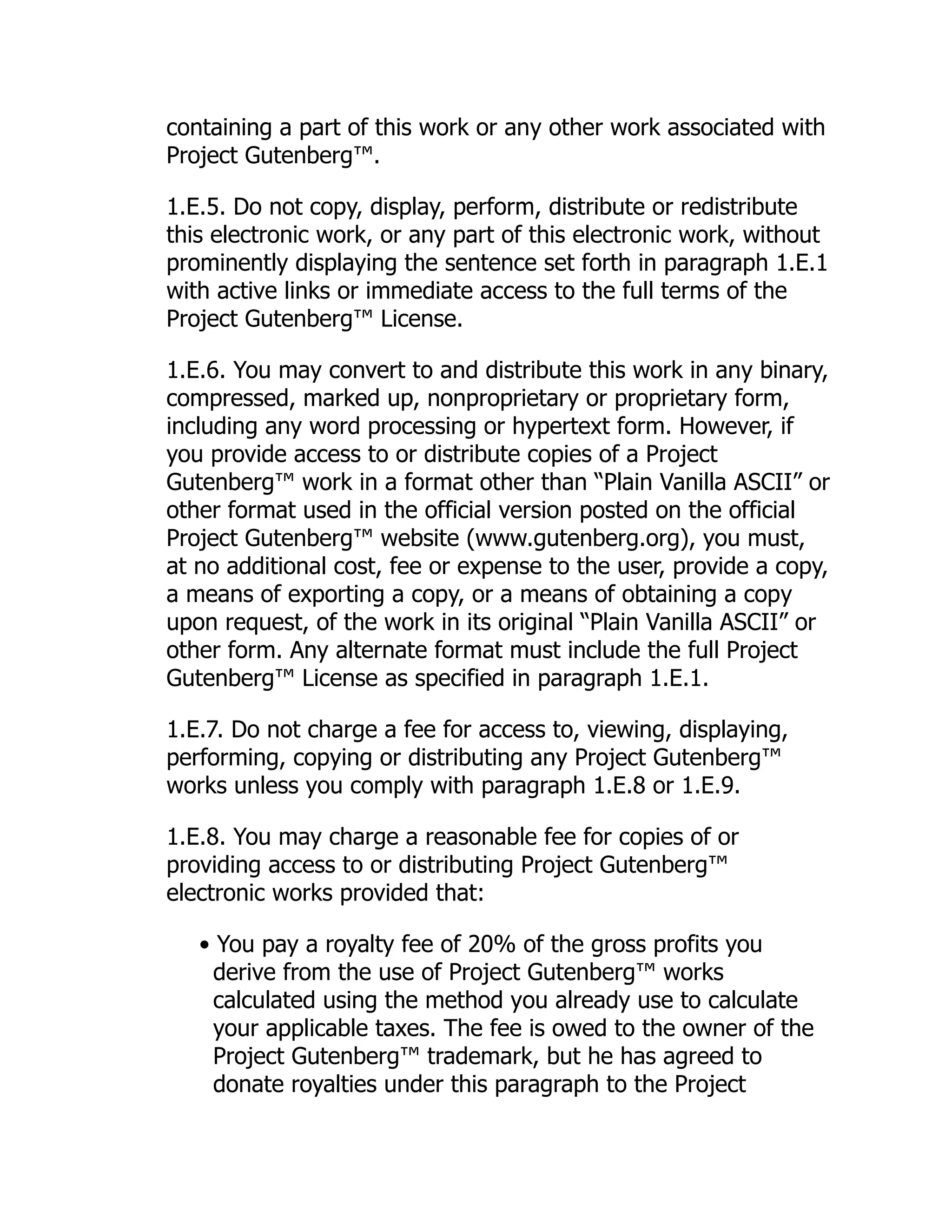 containing a part of this work or any other work associated with
Project Gutenberg™.
1.E.5. Do not copy, display, perform, distribute or redistribute
this electronic work, or any part of this electronic work, without
prominently displaying the sentence set forth in paragraph 1.E.1
with active links or immediate access to the full terms of the
Project Gutenberg™ License.
1.E.6. You may convert to and distribute this work in any binary,
compressed, marked up, nonproprietary or proprietary form,
including any word processing or hypertext form. However, if
you provide access to or distribute copies of a Project
Gutenberg™ work in a format other than “Plain Vanilla ASCII” or
other format used in the official version posted on the official
Project Gutenberg™ website (www.gutenberg.org), you must,
at no additional cost, fee or expense to the user, provide a copy,
a means of exporting a copy, or a means of obtaining a copy
upon request, of the work in its original “Plain Vanilla ASCII” or
other form. Any alternate format must include the full Project
Gutenberg™ License as specified in paragraph 1.E.1.
1.E.7. Do not charge a fee for access to, viewing, displaying,
performing, copying or distributing any Project Gutenberg™
works unless you comply with paragraph 1.E.8 or 1.E.9.
1.E.8. You may charge a reasonable fee for copies of or
providing access to or distributing Project Gutenberg™
electronic works provided that:
• You pay a royalty fee of 20% of the gross profits you
derive from the use of Project Gutenberg™ works
calculated using the method you already use to calculate
your applicable taxes. The fee is owed to the owner of the
Project Gutenberg™ trademark, but he has agreed to
donate royalties under this paragraph to the Project
 