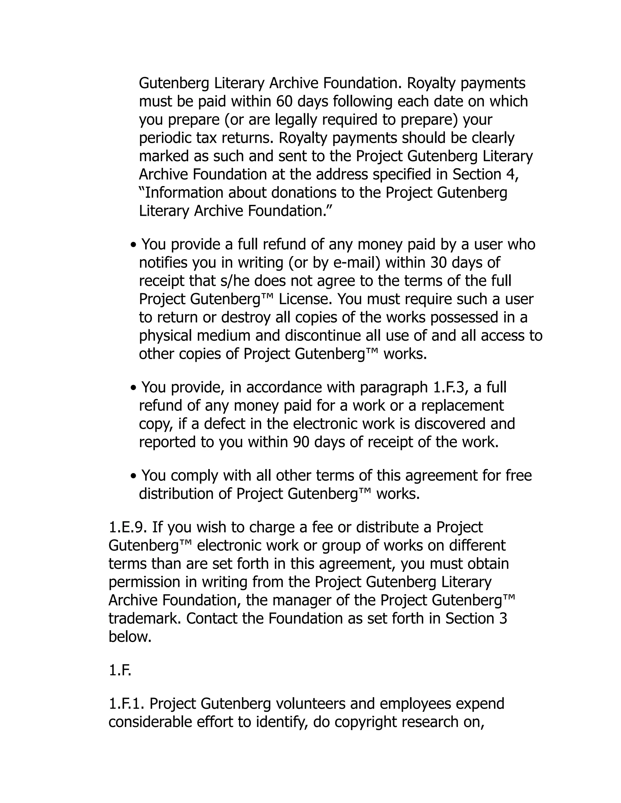 Gutenberg Literary Archive Foundation. Royalty payments
must be paid within 60 days following each date on which
you prepare (or are legally required to prepare) your
periodic tax returns. Royalty payments should be clearly
marked as such and sent to the Project Gutenberg Literary
Archive Foundation at the address specified in Section 4,
“Information about donations to the Project Gutenberg
Literary Archive Foundation.”
• You provide a full refund of any money paid by a user who
notifies you in writing (or by e-mail) within 30 days of
receipt that s/he does not agree to the terms of the full
Project Gutenberg™ License. You must require such a user
to return or destroy all copies of the works possessed in a
physical medium and discontinue all use of and all access to
other copies of Project Gutenberg™ works.
• You provide, in accordance with paragraph 1.F.3, a full
refund of any money paid for a work or a replacement
copy, if a defect in the electronic work is discovered and
reported to you within 90 days of receipt of the work.
• You comply with all other terms of this agreement for free
distribution of Project Gutenberg™ works.
1.E.9. If you wish to charge a fee or distribute a Project
Gutenberg™ electronic work or group of works on different
terms than are set forth in this agreement, you must obtain
permission in writing from the Project Gutenberg Literary
Archive Foundation, the manager of the Project Gutenberg™
trademark. Contact the Foundation as set forth in Section 3
below.
1.F.
1.F.1. Project Gutenberg volunteers and employees expend
considerable effort to identify, do copyright research on,
 