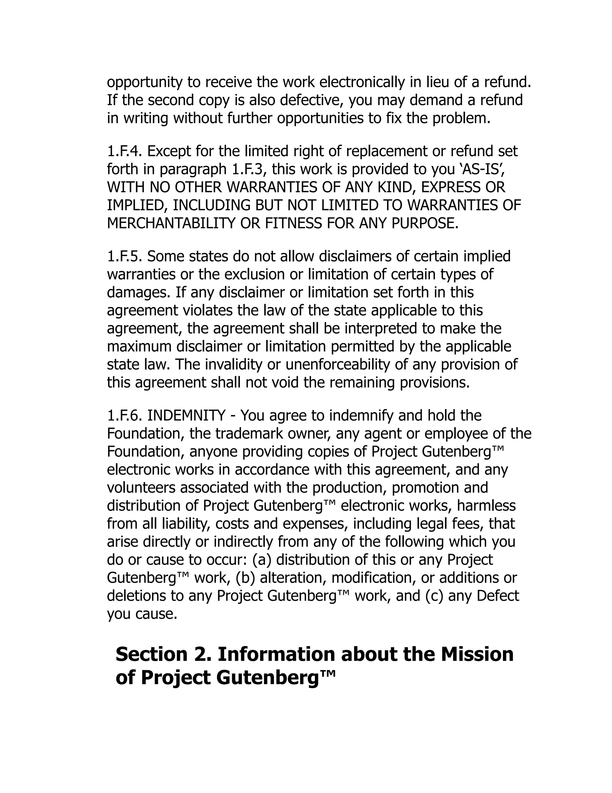opportunity to receive the work electronically in lieu of a refund.
If the second copy is also defective, you may demand a refund
in writing without further opportunities to fix the problem.
1.F.4. Except for the limited right of replacement or refund set
forth in paragraph 1.F.3, this work is provided to you ‘AS-IS’,
WITH NO OTHER WARRANTIES OF ANY KIND, EXPRESS OR
IMPLIED, INCLUDING BUT NOT LIMITED TO WARRANTIES OF
MERCHANTABILITY OR FITNESS FOR ANY PURPOSE.
1.F.5. Some states do not allow disclaimers of certain implied
warranties or the exclusion or limitation of certain types of
damages. If any disclaimer or limitation set forth in this
agreement violates the law of the state applicable to this
agreement, the agreement shall be interpreted to make the
maximum disclaimer or limitation permitted by the applicable
state law. The invalidity or unenforceability of any provision of
this agreement shall not void the remaining provisions.
1.F.6. INDEMNITY - You agree to indemnify and hold the
Foundation, the trademark owner, any agent or employee of the
Foundation, anyone providing copies of Project Gutenberg™
electronic works in accordance with this agreement, and any
volunteers associated with the production, promotion and
distribution of Project Gutenberg™ electronic works, harmless
from all liability, costs and expenses, including legal fees, that
arise directly or indirectly from any of the following which you
do or cause to occur: (a) distribution of this or any Project
Gutenberg™ work, (b) alteration, modification, or additions or
deletions to any Project Gutenberg™ work, and (c) any Defect
you cause.
Section 2. Information about the Mission
of Project Gutenberg™
 