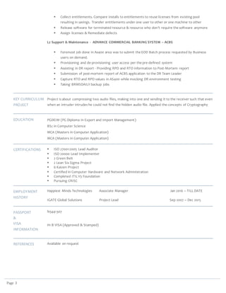 Page 3
 Collect entitlements. Compare installs to entitlements to reuse licenses from existing pool
resulting in savings. Transfer entitlements under one user to other or one machine to other
 Release software for terminated resource & resource who don’t require the software anymore
 Assign licenses & Remediate defects
L2 Support & Maintenance - ADVANCE COMMERCIAL BANKING SYSTEM – ACBS
 Foremost job done in As400 area was to submit the EOD Batch process requested by Business
users on demand.
 Provisioning and de-provisioning user access per the pre-defined system
 Assisting in DR report - Providing RPO and RTO information to Post-Mortem report
 Submission of post-mortem report of ACBS application to the DR Team Leader
 Capture RTO and RPO values in AS400 while mocking DR environment testing
 Taking BRMSDAILY backup jobs
KEY CURRICULUM
PROJECT
Project is about compressing two audio files, making into one and sending it to the receiver such that even
when an intruder intrudes he could not find the hidden audio file. Applied the concepts of Cryptography
EDUCATION PGDEIM (PG Diploma in Export and Import Management)
BSc in Computer Science
MCA (Masters in Computer Application)
MCA (Masters in Computer Application)
CERTIFICATIONS  ISO 27001:2005 Lead Auditor
 ISO 20000 Lead Implementer
 2 Green Belt
 2 Lean Six Sigma Project
 6 Kaizen Project
 Certified in Computer Hardware and Network Administration
 Completed ITILV3 Foundation
 Pursuing CRISC
EMPLOYMENT
HISTORY
Happiest Minds Technologies Associate Manager Jan 2016 – TILL DATE
IGATE Global Solutions Project Lead Sep 2007 – Dec 2015
PASSPORT
&
VISA
INFORMATION
N5441307
H1 B VISA (Approved & Stamped)
REFERENCES Available on request
 