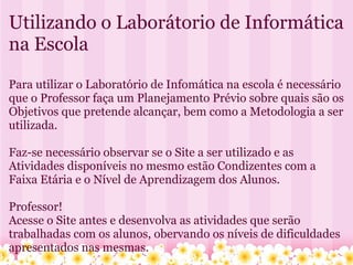Utilizando o Laborátorio de Informática na Escola   Para utilizar o Laboratório de Infomática na escola é necessário que o Professor faça um Planejamento Prévio sobre quais são os Objetivos que pretende alcançar, bem como a Metodologia a ser utilizada.   Faz-se necessário observar se o Site a ser utilizado e as Atividades disponíveis no mesmo estão Condizentes com a Faixa Etária e o Nível de Aprendizagem dos Alunos. Professor!  Acesse o Site antes e desenvolva as atividades que serão trabalhadas com os alunos, obervando os níveis de dificuldades apresentados nas mesmas.     