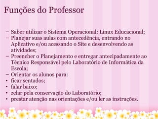 Funções do Professor Saber utilizar o Sistema Operacional: Linux Educacional; Planejar suas aulas com antecedência, entrando no Aplicativo e/ou acessando o Site e desenvolvendo as atividades; Preencher o Planejamento e entregar antecipadamente ao Técnico Responsável pelo Laboratório de Informática da Escola; Orientar os alunos para: ficar sentados; falar baixo; zelar pela conservação do Laboratório; prestar atenção nas orientações e/ou ler as instruções. 