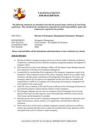 VALENCIA COUNTY IS AN EQUAL OPPORTUNITY EMPLOYER
VALENCIA COUNTY
JOB DESCRIPTION
The following statements are intended to describe the general nature and level of work being
performed. They should not be considered an exhaustive list of all responsibilities, duties and
competencies required in the position.
JOB TITLE: Director of Emergency Management (Emergency Manager)
DEPARTMENT: Emergency Management
PAY STATUS: FLSA Exempt – Not Eligible for Overtime
CLASSIFICATION: Classified
PAY RANGE: DOQ
Please read and follow all the information and instructions we have enclosed very closely.
JOB SUMMARY:
 Develop an effective emergency program and serves as the key leader in planning, coordination
of operations, community liaison to build the emergency management program, and supporter of
mitigation efforts.
 Will report directly to the County Manager’s Office with the Deputy County Manager being the
direct supervisor to the Director of Emergency Management
 Is responsible for coordinating all the components of the emergency management system in the
jurisdiction. These components consist of fire, police, emergency medical service, public works,
volunteers, and other groups contributing to the management of emergencies. Fire, police, and
emergency medical services agencies are independent and they have their own mandates and
responsibilities to fulfill. In an emergency all of these groups and emergency management will
work together for the common goal.
 Under the virtue of authority of the Chief Executive Official, he/she will manage all functions of
governmental emergency response during a disaster or major emergency.
 The Emergency Manager may also serve as a temporary Chief of Emergency Services in the
absence of the Chief or at their request to assist with needed tasks within the County until the
Chief returns and the designation is rescinded.
 Maintains private sector interest in emergency management. These partners in the private sector
range from businesses, schools, industry, civic organizations, and individuals within the
community.
 Work with all areas of the County to facilitate, implement, maintain, and exercise an effective
county wide continuity plan that strives to reduce the possibility that County operations will be
interrupted in the event of a disaster or major emergency.
 