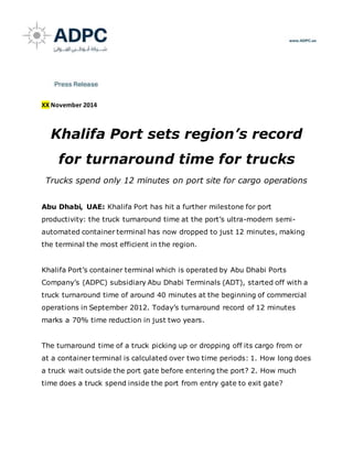 XX November 2014
Khalifa Port sets region’s record
for turnaround time for trucks
Trucks spend only 12 minutes on port site for cargo operations
Abu Dhabi, UAE: Khalifa Port has hit a further milestone for port
productivity: the truck turnaround time at the port’s ultra-modern semi-
automated container terminal has now dropped to just 12 minutes, making
the terminal the most efficient in the region.
Khalifa Port’s container terminal which is operated by Abu Dhabi Ports
Company’s (ADPC) subsidiary Abu Dhabi Terminals (ADT), started off with a
truck turnaround time of around 40 minutes at the beginning of commercial
operations in September 2012. Today’s turnaround record of 12 minutes
marks a 70% time reduction in just two years.
The turnaround time of a truck picking up or dropping off its cargo from or
at a container terminal is calculated over two time periods: 1. How long does
a truck wait outside the port gate before entering the port? 2. How much
time does a truck spend inside the port from entry gate to exit gate?
 