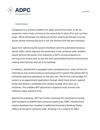 Congestion is a common problem for ports around the world, it can be
caused by many trucks arriving at the same time to drop off or pick up their
cargo. Other challenges are that truck drivers need to go through security
checks before entering the port or are not familiar with the port premises.
Apart from optimizing the system interfaces with the automated stacking
cranes (ASC) which organize the containers in the container yard, another
reason behind the drastic time reduction is ADT’s strong emphasis on
training truck drivers how to use the semi-automated container terminal and
making them familiar with all of its facilities.
In addition, Khalifa Port is equipped with a comprehensive, state-of-the-art
information and communications technology (ICT) system that allows ADT to
constantly optimize operations on the port site. Part of this cutting edge ICT
system is an appointment application through which truck drivers register
online and choose a preferred time window to drop off or pick up a
container. This enables ADT personnel to organize truck arrivals and
container cargo ahead of time.
Against this backdrop, ADT has further improved the coordination among
staff members at Khalifa Port’s container depot and, ADPC, Khalifa Port’s
master developer has invested in additional Automatic Stacking Cranes
(ASCs) at the port’s container yard, bringing it to a total of 42 ASCs.
 