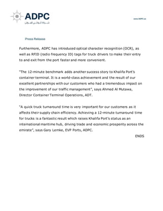Furthermore, ADPC has introduced optical character recognition (OCR), as
well as RFID (radio frequency ID) tags for truck drivers to make their entry
to and exit from the port faster and more convenient.
“The 12-minute benchmark adds another success story to Khalifa Port’s
container terminal. It is a world-class achievement and the result of our
excellent partnerships with our customers who had a tremendous impact on
the improvement of our traffic management”, says Ahmed Al Mutawa,
Director Container Terminal Operations, ADT.
“A quick truck turnaround time is very important for our customers as it
affects their supply chain efficiency. Achieving a 12-minute turnaround time
for trucks is a fantastic result which raises Khalifa Port’s status as an
international maritime hub, driving trade and economic prosperity across the
emirate”, says Gary Lemke, EVP Ports, ADPC.
ENDS
 