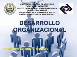 UNIVERSIDAD CENTRAL DE VENEZUELA
FACULTAD DE INGENIERÍA
NÚCLEO EXPERIMENTAL ARMANDO MENDOZA
CAGUA – EDO. ARAGUA
INGENIERÍA DE PROCESOS INDUSTRIALES
CURSO: DESARROLLO ORGANIZACIONAL
DESARROLLO
ORGANIZACIONAL
Facilitador: Solange C. Noguera
 