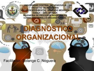 UNIVERSIDAD CENTRAL DE VENEZUELA 
FACULTAD DE INGENIERÍA 
NÚCLEO EXPERIMENTAL ARMANDO MENDOZA 
CAGUA – EDO. ARAGUA 
INGENIERÍA DE PROCESOS INDUSTRIALES 
CURSO: DESARROLLO ORGANIZACIONAL 
DIAGNÓSTICO 
ORGANIZACIONAL 
Facilitador: Solange C. Noguera 
 