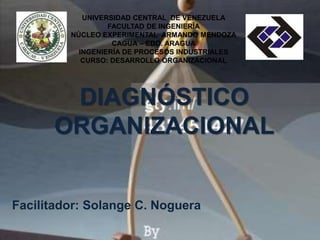 UNIVERSIDAD CENTRAL DE VENEZUELA 
FACULTAD DE INGENIERÍA 
NÚCLEO EXPERIMENTAL ARMANDO MENDOZA 
CAGUA – EDO. ARAGUA 
INGENIERÍA DE PROCESOS INDUSTRIALES 
CURSO: DESARROLLO ORGANIZACIONAL 
DIAGNÓSTICO 
ORGANIZACIONAL 
Facilitador: Solange C. Noguera 
 