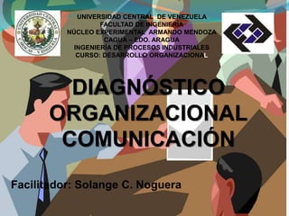 UNIVERSIDAD CENTRAL DE VENEZUELA
FACULTAD DE INGENIERÍA
NÚCLEO EXPERIMENTAL ARMANDO MENDOZA
CAGUA – EDO. ARAGUA
INGENIERÍA DE PROCESOS INDUSTRIALES
CURSO: DESARROLLO ORGANIZACIONAL
DIAGNÓSTICO
ORGANIZACIONAL
COMUNICACIÓN
Facilitador: Solange C. Noguera
 