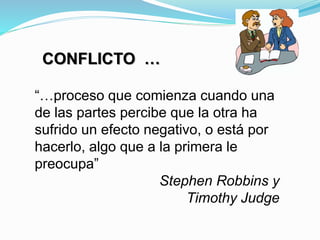 CONFLICTO …
“…proceso que comienza cuando una
de las partes percibe que la otra ha
sufrido un efecto negativo, o está por
hacerlo, algo que a la primera le
preocupa”
Stephen Robbins y
Timothy Judge
 