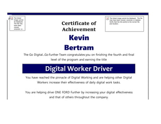 Certificate of
Achievement
Kevin
Bertram
The Go Digital...Go Further Team congratulates you on finishing the fourth and final
level of the program and earning the title
Digital Worker Driver
You have reached the pinnacle of Digital Working and are helping other Digital
Workers increase their effectiveness of daily digital work tasks.
You are helping drive ONE FORD Further by increasing your digital effectiveness
and that of others throughout the company.
 