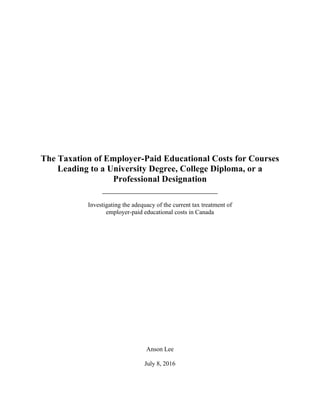 The Taxation of Employer-Paid Educational Costs for Courses
Leading to a University Degree, College Diploma, or a
Professional Designation
__________________________
Investigating the adequacy of the current tax treatment of
employer-paid educational costs in Canada
Anson Lee
July 8, 2016
 