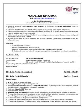 MALVIKA SHARMA
E-Mail:sharmamalvika@rocketmail.com
~ Service Management~
Sector Preference: IT-Infrastructure Management
 A dynamic professional offering around 7 years (approx..) of experience in IT Service Management and Project
Coordination.
 Expertise in project life cycle - requirement analysis, support, analysis, planning, scheduling and timely delivery.
 Strong problem solving & technical skills coupled with confident decision making for enabling effective solutions leading to high
customer satisfaction and low operational costs.
 Abilities in handling multiple priorities, with a bias for action and a genuine interest in personal and professional develop ment.
Been proactive and focused as a student.
 An enterprising individual with good interpersonal skills with strong analytical, comprehensive problem solving abilities & a
willingness to learn.
Skills entail
- Strong commitment to integrity.
- Oriented to learn rapidly and grow continuously.
- Passion for continuous learning and applying best practices to achieve practical solutions.
- Enthusiastic self-starter who believes in leading by example, setting stretch goals and committed to team building.
Technical Skills
Technical Certification: ITIL V3 foundation certified
Area of Interest: Service Management, Project Management
Tool BMC Remedy 7.6.4, BMC Patrol, BPPM, ELMO, Expedio, Diplomat, Maximo 6.0 and 7.0
Basic Knowledge of Outlook and installation of Windows.
Employment Scan
IBM India Pvt ltd (Contractual) April’13 – May’14
IBM India Pvt Ltd (Regular) Aug’14 - Present
Change Manager
 SPOC for all change management issues.
 Accepts, prioritizes, and categorizes Change Requests
 Verifying preparations have been made for a Change Advisory Board (CAB) meeting, including creating of agenda, circulation
of Change Requests to be considered and inviting of participants
 Working on Network (AT & T) changes.
 Reviewing planned Changes
 Reviewing failed and canceled Changes to verify the Change Owner identifies the cause for the failure or cancellation
 To ensure that all change requests (including maintenance and patches) for all applications, procedures, processes, system and
the underlying platforms undergo a formal change management methodology.
 To ensure that impact to change requests have been formally assessed.
 To ensure that all changes are approved by the Change Management (CM) Group prior to migration to production.
 To ensure that the status of the change requests to the requestors and relevant stakeholders are tracked and reported.
 