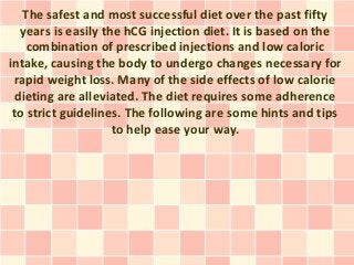 The safest and most successful diet over the past fifty
  years is easily the hCG injection diet. It is based on the
    combination of prescribed injections and low caloric
intake, causing the body to undergo changes necessary for
 rapid weight loss. Many of the side effects of low calorie
 dieting are alleviated. The diet requires some adherence
 to strict guidelines. The following are some hints and tips
                    to help ease your way.
 