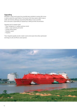 Upgrading
 Kongsberg’s vessel control system has successfully been retroﬁtted on existing LNG carriers
 in order to extend the vessel’s lifetime. The structure of the these systems makes it easy to
 install, and minimizes cabling by using existing ﬁeld cabling as much as possible.
 We can also take on responsibility for engineering of cabling and ﬁeld instrumentation.

 Upgrading may for example include:
 • Power management w/ auxilliary machinery control
 • Ballast / cargo monitoring and control
 • Custody Transfer System
 • Navigation system
 • Propulsion

 These integrated upgrades provide a modern vessel control system that utilises sophisticated
 technology for safe and efﬁcient vessel operation.




12
 