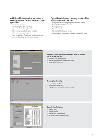 Additional functionality, by means of                           Operational elements already prepared for
sequencing add further value to cargo                           integration with IAS are:
operation:                                                      •   Safety application covering Cargo-ESD and F&G systems
•   Cool down cargo tanks                                       •   Online load and stability calculator
•   Cargo loading including line set-up                         •   Training simulator
•   Cargo unloading including line detachment                   •   Thruster control
•   Ballast control during loading and unloading                •   Remote satellite diagnosis service
•   Ballast control during voyage                               • Communication link between vessel and management ofﬁce
•   Power management of steam and diesel generator sets
•   BOG control i.e. cargo tanks to steam turbine




                                                          Sequence Control, performing automatic ﬁring of burners
                                                          for HF oil and BOG gas
                                                          • Overview of all sequence step
                                                          • Manual override control per sequence steps
                                                          • Interlock status overview




                                                          Trending functionality
                                                          • All analog input signals
                                                          • Adjustable time span axis
                                                          • Pop-up frames transferable to other mimics




                                                          Custody Transfer System
                                                          • Loading report
                                                          • Unloading report
                                                          • Manual input of cargo level
                                                          • All relevant cargo tank information




                                                                                                                            5
 
