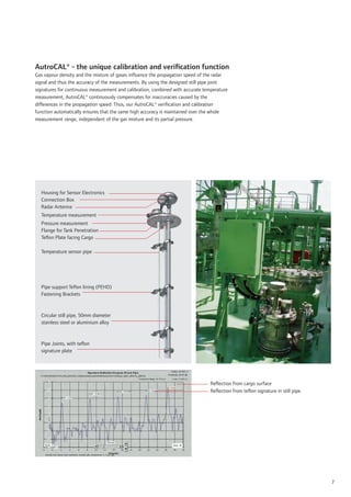 AutroCAL® - the unique calibration and veriﬁcation function
Gas vapour density and the mixture of gases inﬂuence the propagation speed of the radar
signal and thus the accuracy of the measurements. By using the designed still pipe joint
signatures for continuous measurement and calibration, combined with accurate temperature
measurement, AutroCAL® continuously compensates for inaccuracies caused by the
differences in the propagation speed. Thus, our AutroCAL® veriﬁcation and calibration
function automatically ensures that the same high accuracy is maintained over the whole
measurement range, independent of the gas mixture and its partial pressure.




  Housing for Sensor Electronics
  Connection Box
  Radar Antenna
  Temperature measurement
  Pressure measurement
  Flange for Tank Penetration
  Teﬂon Plate facing Cargo

  Temperature sensor pipe




  Pipe support Teﬂon lining (PEHD)
  Fastening Brackets



  Circular still pipe, 50mm diameter
  stainless steel or aluminium alloy



  Pipe Joints, with teﬂon
  signature plate




                                                                                 Reﬂection from cargo surface
                                                                                 Reﬂection from teﬂon signature in still pipe




                                                                                                                                7
 