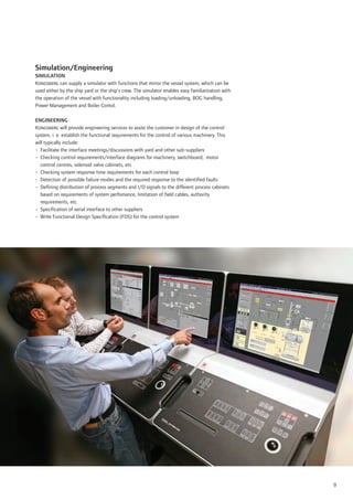 Simulation/Engineering
SIMULATION
Kongsberg can supply a simulator with functions that mirror the vessel system, which can be
used either by the ship yard or the ship’s crew. The simulator enables easy familiarization with
the operation of the vessel with functionality including loading/unloading, BOG handling,
Power Management and Boiler Contol.

ENGINEERING
Kongsberg will provide engineering services to assist the customer in design of the control
system, i. e. establish the functional requirements for the control of various machinery. This
will typically include:
• Facilitate the interface meetings/discussions with yard and other sub-suppliers
• Checking control requirements/interface diagrams for machinery, switchboard, motor
  control centres, solenoid valve cabinets, etc.
• Checking system response time requirements for each control loop
• Detection of possible failure modes and the required response to the identiﬁed faults
• Deﬁning distribution of process segments and I/O signals to the different process cabinets
  based on requirements of system perfomance, limitation of ﬁeld cables, authority
  requirements, etc.
• Speciﬁcation of serial interface to other suppliers
• Write Functional Design Speciﬁcation (FDS) for the control system




                                                                                                   9
 