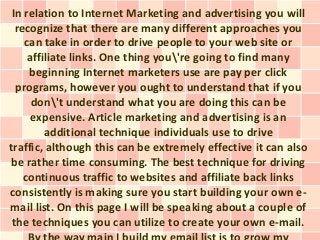 In relation to Internet Marketing and advertising you will
  recognize that there are many different approaches you
    can take in order to drive people to your web site or
     affiliate links. One thing you're going to find many
     beginning Internet marketers use are pay per click
  programs, however you ought to understand that if you
      don't understand what you are doing this can be
      expensive. Article marketing and advertising is an
         additional technique individuals use to drive
traffic, although this can be extremely effective it can also
 be rather time consuming. The best technique for driving
    continuous traffic to websites and affiliate back links
consistently is making sure you start building your own e-
mail list. On this page I will be speaking about a couple of
 the techniques you can utilize to create your own e-mail.
 
