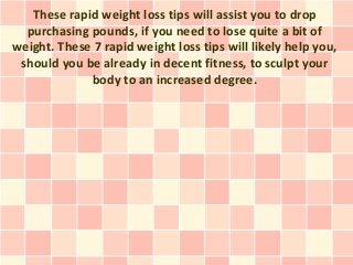 These rapid weight loss tips will assist you to drop
  purchasing pounds, if you need to lose quite a bit of
weight. These 7 rapid weight loss tips will likely help you,
 should you be already in decent fitness, to sculpt your
             body to an increased degree.
 