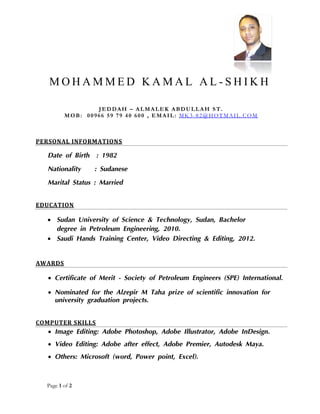 Page 1 of 2
M O H A M M E D K A M A L A L - S H I K H
JEDDAH – ALMALEK ABDULLAH ST.
MOB: 00966 59 79 40 600 , EMAIL: MK3-82@HOTMAIL.COM
PERSONAL INFORMATIONS
Date of Birth : 1982
Nationality : Sudanese
Marital Status : Married
EDUCATION
 Sudan University of Science & Technology, Sudan, Bachelor
degree in Petroleum Engineering, 2010.
 Saudi Hands Training Center, Video Directing & Editing, 2012.
AWARDS
 Certificate of Merit - Society of Petroleum Engineers (SPE) International.
 Nominated for the Alzepir M Taha prize of scientific innovation for
university graduation projects.
COMPUTER SKILLS
 Image Editing: Adobe Photoshop, Adobe Illustrator, Adobe InDesign.
 Video Editing: Adobe after effect, Adobe Premier, Autodesk Maya.
 Others: Microsoft (word, Power point, Excel).
 