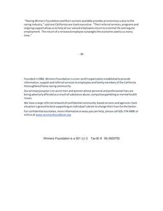 “Having WinnersFoundationandtheirservicesavailable providesanenormousvalue tothe
racing industry,”saidone Californiarace trackexecutive. “Theirreferral services,programsand
ongoingsupportallowustohelpall our valuedemployeesreturntoanormal life andregular
employment. The returnof a renewedemployee outweighsthe economic costtous every
time.”
-30-
Foundedin1984, WinnersFoundationisanon-profitorganizationestablishedtoprovide
information,supportandreferral servicestoemployeesandfamilymembersof the California
thoroughbredhorse racingcommunity.
Our primarypurpose isto assistmen andwomenwhose personal andprofessional livesare
beingadverselyaffectedasa resultof substance abuse,compulsivegamblingormental health
issues.
We have a large referral networkof confidential community-basedservicesandagencies.Each
situation isgearedtobestsupportinganindividual'sdesire tochange theirlivesforthe better.
For confidential assistance,more informationorwaysyoucan help,please call 626-574-6498 or
visitusat www.winnersfoundation.org
Winners Foundation is a 501 (c) 3. Tax ID #: 95-3929755
 