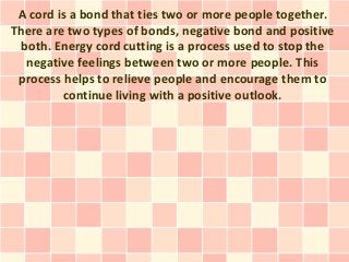 A cord is a bond that ties two or more people together.
There are two types of bonds, negative bond and positive
 both. Energy cord cutting is a process used to stop the
  negative feelings between two or more people. This
 process helps to relieve people and encourage them to
         continue living with a positive outlook.
 
