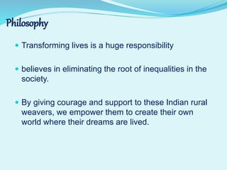  Transforming lives is a huge responsibility
 believes in eliminating the root of inequalities in the
society.
 By giving courage and support to these Indian rural
weavers, we empower them to create their own
world where their dreams are lived.
Philosophy
 
