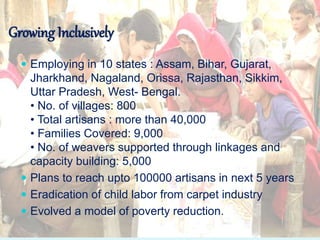  Employing in 10 states : Assam, Bihar, Gujarat,
Jharkhand, Nagaland, Orissa, Rajasthan, Sikkim,
Uttar Pradesh, West- Bengal.
• No. of villages: 800
• Total artisans : more than 40,000
• Families Covered: 9,000
• No. of weavers supported through linkages and
capacity building: 5,000
 Plans to reach upto 100000 artisans in next 5 years
 Eradication of child labor from carpet industry
 Evolved a model of poverty reduction.
Growing Inclusively
 