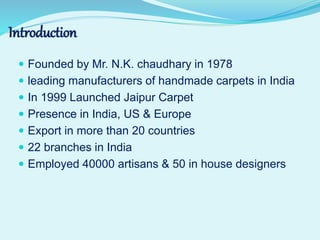 Introduction
 Founded by Mr. N.K. chaudhary in 1978
 leading manufacturers of handmade carpets in India
 In 1999 Launched Jaipur Carpet
 Presence in India, US & Europe
 Export in more than 20 countries
 22 branches in India
 Employed 40000 artisans & 50 in house designers
 