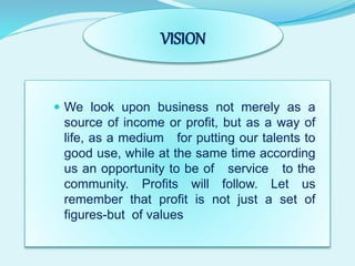 VISION
 We look upon business not merely as a
source of income or profit, but as a way of
life, as a medium for putting our talents to
good use, while at the same time according
us an opportunity to be of service to the
community. Profits will follow. Let us
remember that profit is not just a set of
figures-but of values
 