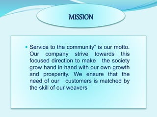 MISSION
 Service to the community“ is our motto.
Our company strive towards this
focused direction to make the society
grow hand in hand with our own growth
and prosperity. We ensure that the
need of our customers is matched by
the skill of our weavers
 