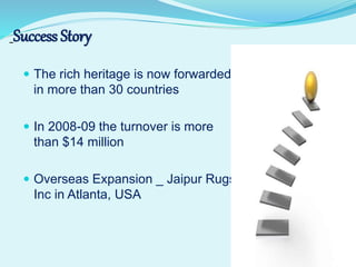  The rich heritage is now forwarded
in more than 30 countries
 In 2008-09 the turnover is more
than $14 million
 Overseas Expansion _ Jaipur Rugs
Inc in Atlanta, USA
Success Story
 