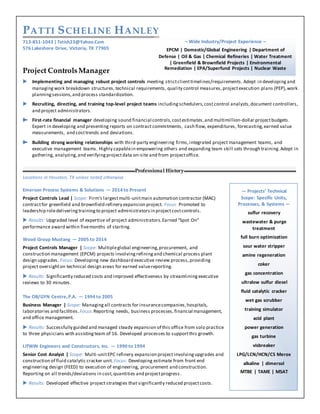 PATTI SCHELINE HANLEY
713-851-1043 |Txtish23@Yahoo.Com
576 Lakeshore Drive, Victoria, TX 77905
Project ControlsManager
 Implementing and managing robust project controls meeting strictclienttimelines/requirements. Adept in developing and
managing work breakdown structures, technical requirements, quality control measures, projectexecution plans (PEP),work
planningsessions,and process standardization.
 Recruiting, directing, and training top-level project teams includingschedulers,cost control analysts,document controllers,
and project administrators.
 First-rate financial manager developing sound financial controls, costestimates,and multimillion-dollar projectbudgets.
Expert in developing and presenting reports on contract commitments, cash flow, expenditures, forecasting,earned value
measurements, and costtrends and deviations.
 Building strong working relationships with third-party engineering firms,integrated project management teams, and
executive management teams. Highly capablein empowering others and expanding team skill sets through training. Adept in
gathering, analyzing,and verifyingprojectdata on-site and from projectoffice.
Professional History
Locations in Houston, TX unless noted otherwise
Emerson Process Systems & Solutions — 2014 to Present
Project Controls Lead | Scope: Firm’s largestmulti-unitmain automation contractor (MAC)
contractfor greenfield and brownfield refinery expansion project. Focus: Promoted to
leadership roledelivering training to project administratorsin projectcostcontrols.
 Results: Upgraded level of expertise of project administrators.Earned “Spot On”
performance award within fivemonths of starting.
Wood Group Mustang — 2005 to 2014
Project Controls Manager | Scope: Multipleglobal engineering,procurement, and
construction management (EPCM) projects involving refiningand chemical process plant
design upgrades. Focus: Developing new dashboard executive review process,providing
project oversighton technical design areas for earned valuereporting.
 Results: Significantly reduced costs and improved effectiveness by streamlining executive
reviews to 30 minutes.
The OB/GYN Centre,P.A. — 1994 to 2005
Business Manager | Scope: Managing all contracts for insurancecompanies,hospitals,
laboratories and facilities.Focus:Reporting needs, business processes, financial management,
and office management.
 Results: Successfully guided and managed steady expansion of this office from solo practice
to three physicians with assistingteam of 16. Developed processes to supportthis growth.
LITWIN Engineers and Constructors, Inc. — 1990 to 1994
Senior Cost Analyst | Scope: Multi-unitEPC refinery expansion project involvingupgrades and
construction of fluid catalytic cracker unit.Focus: Developing estimate from front end
engineering design (FEED) to execution of engineering, procurement and construction.
Reporting on all trends/deviations in cost,quantities and projectprogress.
 Results: Developed effective project strategies that significantly reduced projectcosts.
– Wide Industry/Project Experience –
EPCM | Domestic/Global Engineering | Department of
Defense | Oil & Gas | Chemical Refineries | Water Treatment
| Greenfield & Brownfield Projects | Environmental
Remediation | EPA/Superfund Projects | Nuclear Waste
— Projects’ Technical
Scope: Specific Units,
Processes, & Systems —
sulfur recovery
wastewater & purge
treatment
full burn optimization
sour water stripper
amine regeneration
coker
gas concentration
ultralow sulfur diesel
fluid catalytic cracker
wet gas scrubber
training simulator
acid plant
power generation
gas turbine
visbreaker
LPG/LCN/HCN/C5 Merox
alkaline | dimersol
MTBE | TAME | MSAT
 