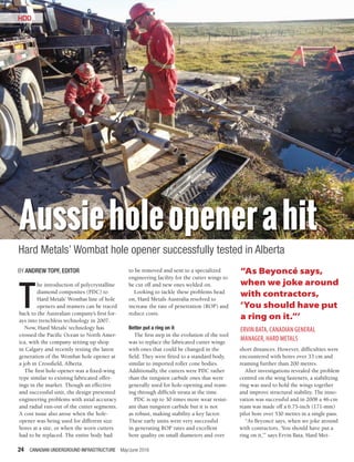 24 CANADIAN UNDERGROUND INFRASTRUCTURE May/June 2016
HDD
Aussieholeopenerahit
Hard Metals’ Wombat hole opener successfully tested in Alberta
T
he introduction of polycrystalline
diamond composites (PDC) to
Hard Metals’ Wombat line of hole
openers and reamers can be traced
back to the Australian company’s first for-
ays into trenchless technology in 2007.
Now, Hard Metals’ technology has
crossed the Pacific Ocean to North Amer-
ica, with the company setting up shop
in Calgary and recently testing the latest
generation of the Wombat hole opener at
a job in Crossfield, Alberta.
The first hole-opener was a fixed-wing
type similar to existing fabricated offer-
ings in the market. Though an effective
and successful unit, the design presented
engineering problems with axial accuracy
and radial run-out of the cutter segments.
A cost issue also arose when the hole-
opener was being used for different size
bores at a site, or when the worn cutters
had to be replaced. The entire body had
to be removed and sent to a specialized
engineering facility for the cutter wings to
be cut off and new ones welded on.
Looking to tackle these problems head
on, Hard Metals Australia resolved to
increase the rate of penetration (ROP) and
reduce costs.
Better put a ring on it
The first step in the evolution of the tool
was to replace the fabricated cutter wings
with ones that could be changed in the
field. They were fitted to a standard body,
similar to imported roller cone bodies.
Additionally, the cutters were PDC rather
than the tungsten carbide ones that were
generally used for hole-opening and ream-
ing through difficult strata at the time.
PDC is up to 30 times more wear resist-
ant than tungsten carbide but it is not
as robust, making stability a key factor.
These early units were very successful
in generating ROP rates and excellent
bore quality on small diameters and over
short distances. However, difficulties were
encountered with bores over 33 cm and
reaming further than 200 metres.
After investigations revealed the problem
centred on the wing fasteners, a stabilizing
ring was used to hold the wings together
and improve structural stability. The inno-
vation was successful and in 2008 a 46-cm
ream was made off a 6.75-inch (171-mm)
pilot bore over 530 metres in a single pass.
“As Beyoncé says, when we joke around
with contractors, ‘You should have put a
ring on it,’” says Ervin Bata, Hard Met-
HDD
BY ANDREW TOPF, EDITOR “As Beyoncé says,
when we joke around
with contractors,
‘You should have put
a ring on it.”’
ERVIN BATA, CANADIAN GENERAL
MANAGER, HARD METALS
 