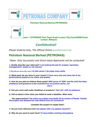 Petroliam Nasional Berhad (PETRONAS)




 T                ower 1, PETRONAS Twin Tower Kuala Lumpur City Centre50088 Kuala
                                  Lumpur, Malaysia

                                 Confidential!
Please endorse fully, The Official Online questionnaire for

Petroliam Nasional Berhad (PETRONAS)
*Note: Only Successful and Short-listed Applicants will be contacted!
1. Briefly describe your ideal job? I am looking the job for project/ operation
management?. based on my resume.

2. Why did you choose this career? In this career I do enjoy more while

3. What goals do you have in your career? I have very neat and clean list of my
performances based on my vision and quality.

4. How do you plan to achieve these goals? With grace of 'GOD' and the with the help/
assistance and guidance iI did received from my juniors senior, and
                                                others.

5. Can you work well under deadlines or pressure? 'Yes I do' with my pleasure.

6. Tell us about a time when you failed to meet a deadline. What were

   the repercussions? Yes when our project was badly hit by stream of floods. Intially
the project was delayed but with efforts from all cornered to

                           complete the project on target date?.

7. Do you have reference list? yes please refer my update resume??.

8. Why do you want to work here? To have better working atmosphere.
 