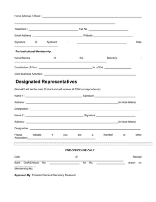 Home Address / Street : ______________________________________________________________________

_______________________________________________________________________

Telephone : ___________________________________ Fax No. ____________________________

Email Address : ___________________________________ Website ____________________________

Signature     of       Applicant             :       ___________________________________           Date
_______________________________

For Institutional Membership:

Name/Names                  of                the                 Directors                            :
_________________________________________________________________

Constitution of Firm : ______________________________________Yr. of Est. ___________________

Core Business Activities : _________________________________________________________________


Designated Representatives
(Name#1 will be the main Contact and will receive all FSAI correspondence)

Name 1 : ________________________________________ Signature _____________________________

Address : _________________________________________________________________(in block letters)

Designation : ______________________________________________________________________________

Name 2 : _________________________________________ Signature ____________________________

Address : _________________________________________________________________(in block letters)

Designation : ______________________________________________________________________________

Please         indicate     if      you        are      a                    member   of           other
Association________________________________________________



                                           FOR OFFICE USE ONLY

Date                                       of                                                  Receipt
_____________________________________________________________________________
Bank Draft/Cheque No. _____________________ for Rs. ____________________                   drawn     on
_______________
Membership No.

Approved By: President General Secretary Treasurer
 