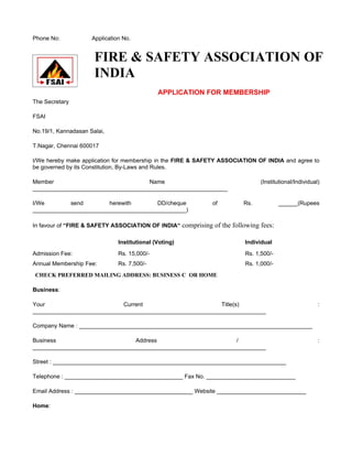 Phone No:            Application No.


                      FIRE & SAFETY ASSOCIATION OF
                      INDIA
                                              APPLICATION FOR MEMBERSHIP
The Secretary

FSAI

No.19/1, Kannadasan Salai,

T.Nagar, Chennai 600017

I/We hereby make application for membership in the FIRE & SAFETY ASSOCIATION OF INDIA and agree to
be governed by its Constitution, By-Laws and Rules.

Member                               Name                                      (Institutional/Individual)
_____________________________________________________________

I/We        send        herewith       DD/cheque             of         Rs.            ______(Rupees
________________________________________________)

In favour of “FIRE & SAFETY ASSOCIATION OF INDIA“ comprising of the following fees:

                               Institutional (Voting)                    Individual
Admission Fee:                 Rs. 15,000/-                              Rs. 1,500/-
Annual Membership Fee:         Rs. 7,500/-                               Rs. 1,000/-
CHECK PREFERRED MAILING ADDRESS: BUSINESS C OR HOME

Business:

Your                        Current                        Title(s)                                     :
_________________________________________________________________________

Company Name : _________________________________________________________________________

Business                        Address                         /                                       :
_________________________________________________________________________

Street : _________________________________________________________________________

Telephone : _____________________________________ Fax No. ____________________________

Email Address : _____________________________________ Website ____________________________

Home:
 