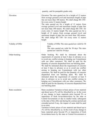 quantity. and for pumpable grades only.

Elevation           Elevation The rates quoted are for a height of 12 meters
                    from average ground Level and maximum length of pipe
                    line not more than 100 meters. We shall charge RS 150/-
                    for every extra 12 meters height
                    The rates quoted are for a height of 12 meters from
                    average ground Level and maximum length of pipe line
                    not more than 100 meters. We shall charge RS 150/- for
                    every extra 12 meters height The rates quoted are for a
                    height of 12 meters from average ground Level and
                    maximum length of pipe line not more than 100 meters.
                    We shall charge RS 150/- for every extra 12 meters
                    height

Validity of Offer          Validity of Offer The rates quoted are valid for 30
                           days
                           The rates quoted are valid for 30 days The rates
                           quoted are valid for 30 days

Order booking       Order booking We shall be intimated about the
                    requirement of concrete at least 4 days in advance so as
                    to avoid any conflict arising in keeping our Commitment
                    with our other customers. We shall be paid for the
                    Quantity of concrete dispatched from our batching plant.
                    We shall be intimated about the requirement of concrete
                    at least 4 days in advance so as to avoid any conflict
                    arising in keeping our Commitment with our other
                    customers. We shall be paid for the Quantity of concrete
                    dispatched from our batching plant. We shall be
                    intimated about the requirement of concrete at least 4
                    days in advance so as to avoid any conflict arising in
                    keeping our Commitment with our other customers. We
                    shall be paid for the Quantity of concrete dispatched from
                    our batching plant.

Rates escalation    Rates escalation Variation in basic prices of raw material
                    and diesel up to 2% will be Absorbed by us. In the event
                    of any change in basic materials price beyond 2% or
                    imposition of fresh levies/duties/taxes by the state or
                    Central Government or due to market trend, subsequent
                    to the date of this offer and during the contract period and
                    extended period if any, the impact of same shall be paid
                    to us extra.
                    Variation in basic prices of raw material and diesel up to
                    2% will be Absorbed by us. In the event of any change in
                    basic materials price beyond 2% or imposition of fresh
                    levies/duties/taxes by the state or Central Government or
 