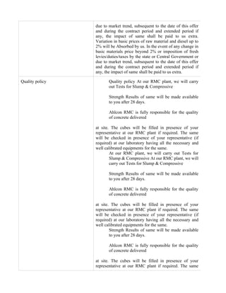 due to market trend, subsequent to the date of this offer
                 and during the contract period and extended period if
                 any, the impact of same shall be paid to us extra.
                 Variation in basic prices of raw material and diesel up to
                 2% will be Absorbed by us. In the event of any change in
                 basic materials price beyond 2% or imposition of fresh
                 levies/duties/taxes by the state or Central Government or
                 due to market trend, subsequent to the date of this offer
                 and during the contract period and extended period if
                 any, the impact of same shall be paid to us extra.

Quality policy          Quality policy At our RMC plant, we will carry
                        out Tests for Slump & Compressive

                        Strength Results of same will be made available
                        to you after 28 days.

                        Ahlcon RMC is fully responsible for the quality
                        of concrete delivered

                 at site. The cubes will be filled in presence of your
                 representative at our RMC plant if required. The same
                 will be checked in presence of your representative (if
                 required) at our laboratory having all the necessary and
                 well calibrated equipments for the same.
                         At our RMC plant, we will carry out Tests for
                         Slump & Compressive At our RMC plant, we will
                         carry out Tests for Slump & Compressive

                        Strength Results of same will be made available
                        to you after 28 days.

                        Ahlcon RMC is fully responsible for the quality
                        of concrete delivered

                 at site. The cubes will be filled in presence of your
                 representative at our RMC plant if required. The same
                 will be checked in presence of your representative (if
                 required) at our laboratory having all the necessary and
                 well calibrated equipments for the same.
                         Strength Results of same will be made available
                         to you after 28 days.

                        Ahlcon RMC is fully responsible for the quality
                        of concrete delivered

                 at site. The cubes will be filled in presence of your
                 representative at our RMC plant if required. The same
 