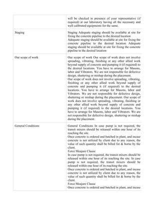 will be checked in presence of your representative (if
                     required) at our laboratory having all the necessary and
                     well calibrated equipments for the same.

Staging              Staging Adequate staging should be available at site for
                     fixing the concrete pipeline to the desired location
                     Adequate staging should be available at site for fixing the
                     concrete pipeline to the desired location Adequate
                     staging should be available at site for fixing the concrete
                     pipeline to the desired location

Our scope of work    Our scope of work Our scope of work does not involve
                     spreading, vibrating, finishing or any other allied work
                     beyond supply of concrete and pumping it (if required) to
                     the desired locations. You have to arrange for Masons,
                     labor and Vibrators. We are not responsible for defective
                     design, shuttering or mishap during the placement.
                     Our scope of work does not involve spreading, vibrating,
                     finishing or any other allied work beyond supply of
                     concrete and pumping it (if required) to the desired
                     locations. You have to arrange for Masons, labor and
                     Vibrators. We are not responsible for defective design,
                     shuttering or mishap during the placement. Our scope of
                     work does not involve spreading, vibrating, finishing or
                     any other allied work beyond supply of concrete and
                     pumping it (if required) to the desired locations. You
                     have to arrange for Masons, labor and Vibrators. We are
                     not responsible for defective design, shuttering or mishap
                     during the placement.

General Conditions   General Conditions In case pump is not required, the
                     transit mixers should be released within one hour of its
                     reaching the site.
                     Once concrete is ordered and batched in plant, and incase
                     concrete is not utilized by client due to any reason, the
                     value of such quantity shall be billed for & borne by the
                     client.
                     Force Meajure Clause
                     In case pump is not required, the transit mixers should be
                     released within one hour of its reaching the site. In case
                     pump is not required, the transit mixers should be
                     released within one hour of its reaching the site.
                     Once concrete is ordered and batched in plant, and incase
                     concrete is not utilized by client due to any reason, the
                     value of such quantity shall be billed for & borne by the
                     client.
                     Force Meajure Clause
                     Once concrete is ordered and batched in plant, and incase
 