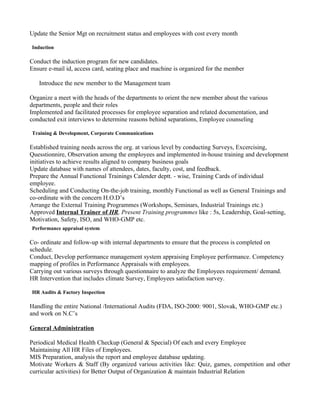 Update the Senior Mgt on recruitment status and employees with cost every month

Induction

Conduct the induction program for new candidates.
Ensure e-mail id, access card, seating place and machine is organized for the member

   Introduce the new member to the Management team

Organize a meet with the heads of the departments to orient the new member about the various
departments, people and their roles
Implemented and facilitated processes for employee separation and related documentation, and
conducted exit interviews to determine reasons behind separations, Employee counseling

Training & Development, Corporate Communications

Established training needs across the org. at various level by conducting Surveys, Excercising,
Quesstionnire, Observation among the employees and implemented in-house training and development
initiatives to achieve results aligned to company business goals
Update database with names of attendees, dates, faculty, cost, and feedback.
Prepare the Annual Functional Trainings Calender deptt. - wise, Training Cards of individual
employee.
Scheduling and Conducting On-the-job training, monthly Functional as well as General Trainings and
co-ordinate with the concern H.O.D’s
Arrange the External Training Programmes (Workshops, Seminars, Industrial Trainings etc.)
Approved Internal Trainer of HR, Present Training programmes like : 5s, Leadership, Goal-setting,
Motivation, Safety, ISO, and WHO-GMP etc.
Performance appraisal system

Co- ordinate and follow-up with internal departments to ensure that the process is completed on
schedule.
Conduct, Develop performance management system appraising Employee performance. Competency
mapping of profiles in Performance Appraisals with employees.
Carrying out various surveys through questionnaire to analyze the Employees requirement/ demand.
HR Intervention that includes climate Survey, Employees satisfaction survey.

HR Audits & Factory Inspection

Handling the entire National /International Audits (FDA, ISO-2000: 9001, Slovak, WHO-GMP etc.)
and work on N.C’s

General Administration

Periodical Medical Health Checkup (General & Special) Of each and every Employee
Maintaining All HR Files of Employees.
MIS Preparation, analysis the report and employee database updating.
Motivate Workers & Staff (By organized various activities like: Quiz, games, competition and other
curricular activities) for Better Output of Organization & maintain Industrial Relation
 