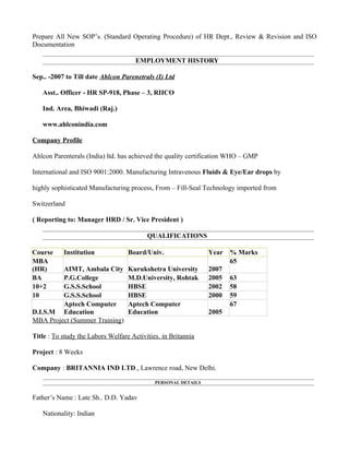 Prepare All New SOP’s. (Standard Operating Procedure) of HR Dept., Review & Revision and ISO
Documentation

                                      EMPLOYMENT HISTORY

Sep.. -2007 to Till date Ahlcon Parenetrals (I) Ltd

   Asst.. Officer - HR SP-918, Phase – 3, RIICO

   Ind. Area, Bhiwadi (Raj.)

   www.ahlconindia.com

Company Profile

Ahlcon Parenterals (India) ltd. has achieved the quality certification WHO – GMP

International and ISO 9001:2000. Manufacturing Intravenous Fluids & Eye/Ear drops by

highly sophisticated Manufacturing process, From – Fill-Seal Technology imported from

Switzerland

( Reporting to: Manager HRD / Sr. Vice President )

                                          QUALIFICATIONS

Course     Institution             Board/Univ.                  Year   % Marks
MBA                                                                    65
(HR)     AIMT, Ambala City         Kurukshetra University       2007
BA       P.G.College               M.D.University, Rohtak       2005   63
10+2     G.S.S.School              HBSE                         2002   58
10       G.S.S.School              HBSE                         2000   59
         Aptech Computer           Aptech Computer                     67
D.I.S.M Education                  Education                    2005
MBA Project (Summer Training)

Title : To study the Labors Welfare Activities. in Britannia

Project : 8 Weeks

Company : BRITANNIA IND LTD., Lawrence road, New Delhi.

                                             PERSONAL DETAILS


Father’s Name : Late Sh.. D.D. Yadav

   Nationality: Indian
 