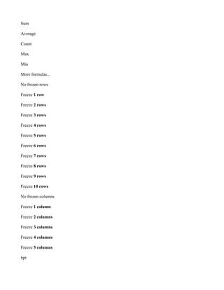 Sum

Average

Count

Max

Min

More formulas...

No frozen rows

Freeze 1 row

Freeze 2 rows

Freeze 3 rows

Freeze 4 rows

Freeze 5 rows

Freeze 6 rows

Freeze 7 rows

Freeze 8 rows

Freeze 9 rows

Freeze 10 rows

No frozen columns

Freeze 1 column

Freeze 2 columns

Freeze 3 columns

Freeze 4 columns

Freeze 5 columns

6pt
 