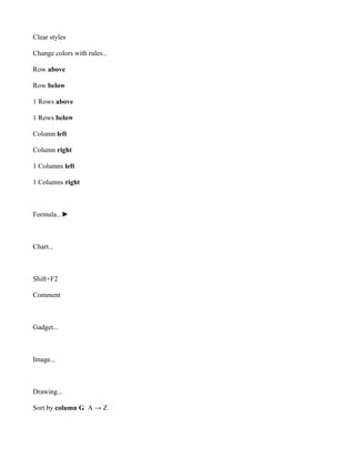 Clear styles

Change colors with rules...

Row above

Row below

1 Rows above

1 Rows below

Column left

Column right

1 Columns left

1 Columns right



Formula...►



Chart...



Shift+F2

Comment



Gadget...



Image...



Drawing...

Sort by column G A → Z
 