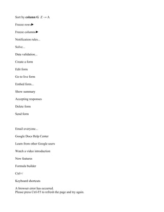 Sort by column G Z → A

Freeze rows►

Freeze columns►

Notification rules...

Solve...

Data validation...

Create a form

Edit form

Go to live form

Embed form...

Show summary

Accepting responses

Delete form

Send form



Email everyone...

Google Docs Help Center

Learn from other Google users

Watch a video introduction

New features

Formula builder

Ctrl+/

Keyboard shortcuts

A browser error has occurred.
Please press Ctrl-F5 to refresh the page and try again.
 