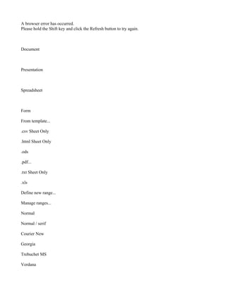 A browser error has occurred.
Please hold the Shift key and click the Refresh button to try again.



Document



Presentation



Spreadsheet



Form

From template...

.csv Sheet Only

.html Sheet Only

.ods

.pdf...

.txt Sheet Only

.xls

Define new range...

Manage ranges...

Normal

Normal / serif

Courier New

Georgia

Trebuchet MS

Verdana
 