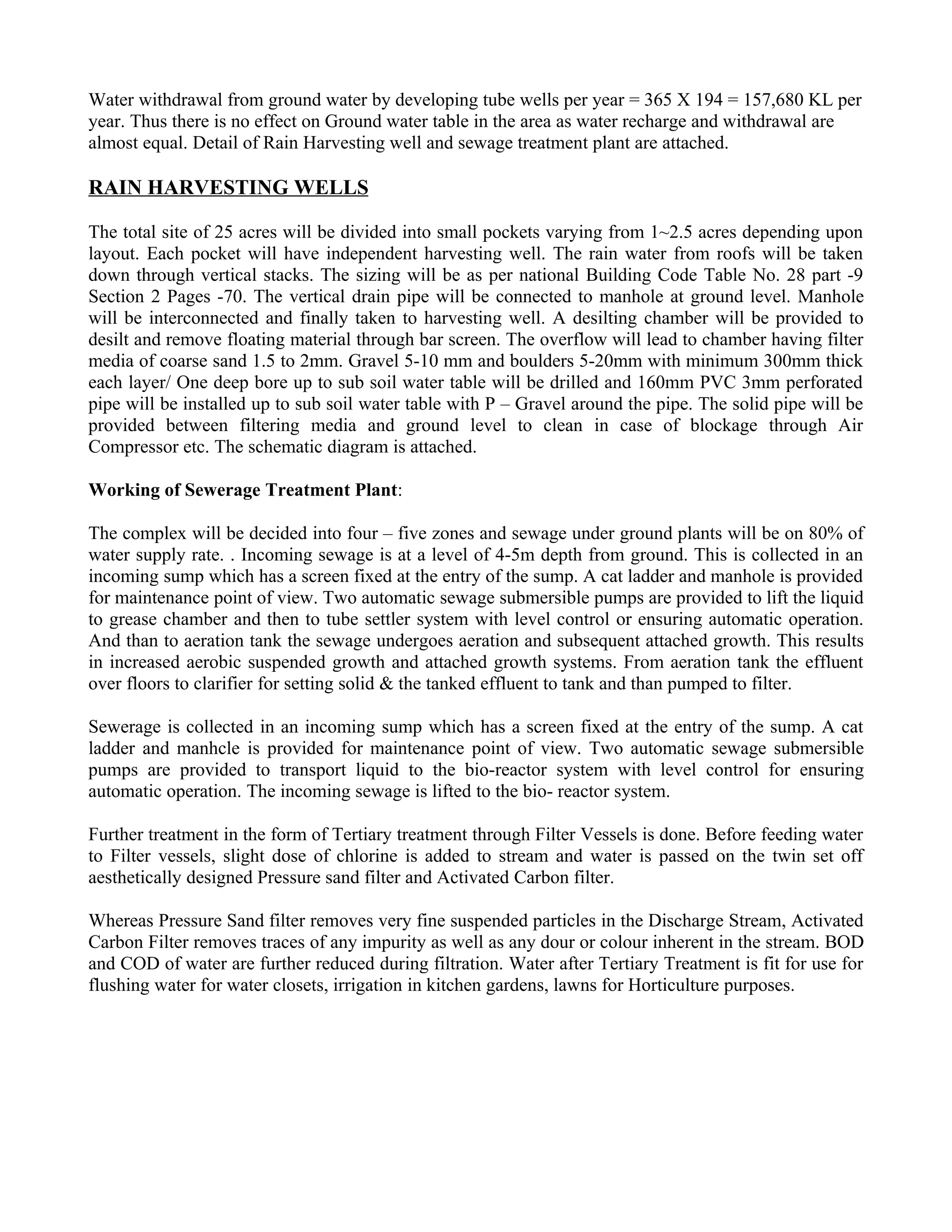 Water withdrawal from ground water by developing tube wells per year = 365 X 194 = 157,680 KL per
year. Thus there is no effect on Ground water table in the area as water recharge and withdrawal are
almost equal. Detail of Rain Harvesting well and sewage treatment plant are attached.

RAIN HARVESTING WELLS

The total site of 25 acres will be divided into small pockets varying from 1~2.5 acres depending upon
layout. Each pocket will have independent harvesting well. The rain water from roofs will be taken
down through vertical stacks. The sizing will be as per national Building Code Table No. 28 part -9
Section 2 Pages -70. The vertical drain pipe will be connected to manhole at ground level. Manhole
will be interconnected and finally taken to harvesting well. A desilting chamber will be provided to
desilt and remove floating material through bar screen. The overflow will lead to chamber having filter
media of coarse sand 1.5 to 2mm. Gravel 5-10 mm and boulders 5-20mm with minimum 300mm thick
each layer/ One deep bore up to sub soil water table will be drilled and 160mm PVC 3mm perforated
pipe will be installed up to sub soil water table with P – Gravel around the pipe. The solid pipe will be
provided between filtering media and ground level to clean in case of blockage through Air
Compressor etc. The schematic diagram is attached.

Working of Sewerage Treatment Plant:

The complex will be decided into four – five zones and sewage under ground plants will be on 80% of
water supply rate. . Incoming sewage is at a level of 4-5m depth from ground. This is collected in an
incoming sump which has a screen fixed at the entry of the sump. A cat ladder and manhole is provided
for maintenance point of view. Two automatic sewage submersible pumps are provided to lift the liquid
to grease chamber and then to tube settler system with level control or ensuring automatic operation.
And than to aeration tank the sewage undergoes aeration and subsequent attached growth. This results
in increased aerobic suspended growth and attached growth systems. From aeration tank the effluent
over floors to clarifier for setting solid & the tanked effluent to tank and than pumped to filter.

Sewerage is collected in an incoming sump which has a screen fixed at the entry of the sump. A cat
ladder and manhcle is provided for maintenance point of view. Two automatic sewage submersible
pumps are provided to transport liquid to the bio-reactor system with level control for ensuring
automatic operation. The incoming sewage is lifted to the bio- reactor system.

Further treatment in the form of Tertiary treatment through Filter Vessels is done. Before feeding water
to Filter vessels, slight dose of chlorine is added to stream and water is passed on the twin set off
aesthetically designed Pressure sand filter and Activated Carbon filter.

Whereas Pressure Sand filter removes very fine suspended particles in the Discharge Stream, Activated
Carbon Filter removes traces of any impurity as well as any dour or colour inherent in the stream. BOD
and COD of water are further reduced during filtration. Water after Tertiary Treatment is fit for use for
flushing water for water closets, irrigation in kitchen gardens, lawns for Horticulture purposes.
 